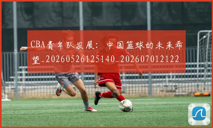 CBA青年队发展：中国篮球的未来希望_20260526125140_20260701212228