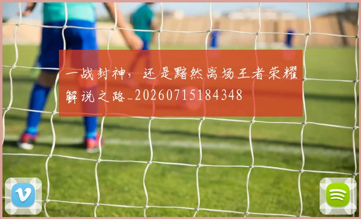 一战封神,还是黯然离场王者荣耀解说之路_20260715184348