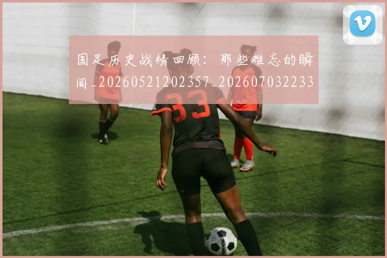 国足历史战绩回顾:那些难忘的瞬间_20260521202357_20260703223311