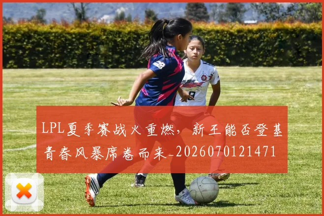 LPL夏季赛战火重燃，新王能否登基青春风暴席卷而来_20260701214715_20260714203212