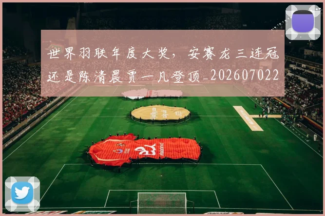 世界羽联年度大奖,安赛龙三连冠还是陈清晨贾一凡登顶_20260702200923