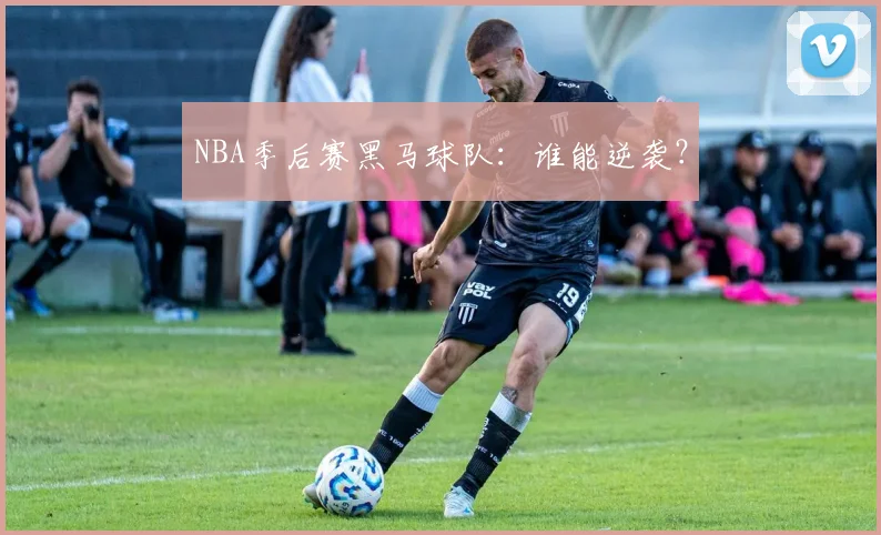 NBA季后赛黑马球队：谁能逆袭？