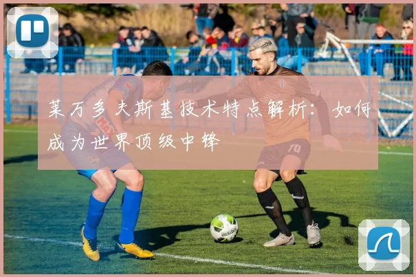 莱万多夫斯基技术特点解析:如何成为世界顶级中锋
