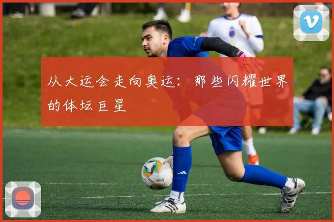 从大运会走向奥运：那些闪耀世界的体坛巨星