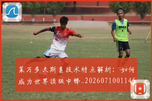 莱万多夫斯基技术特点解析：如何成为世界顶级中锋_20260710011456