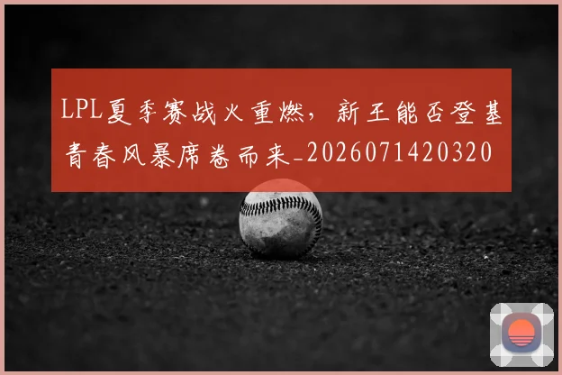 LPL夏季赛战火重燃，新王能否登基青春风暴席卷而来_20260714203209